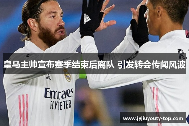 皇马主帅宣布赛季结束后离队 引发转会传闻风波