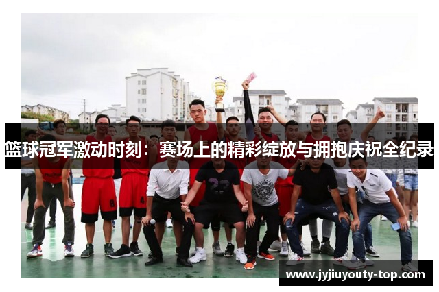篮球冠军激动时刻：赛场上的精彩绽放与拥抱庆祝全纪录