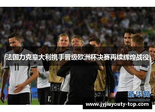 法国力克意大利携手晋级欧洲杯决赛再续辉煌战役