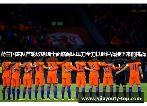 荷兰国家队首轮败给瑞士面临淘汰压力全力以赴迎战接下来的挑战