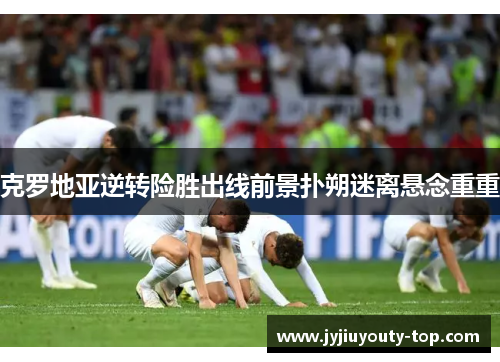 克罗地亚逆转险胜出线前景扑朔迷离悬念重重
