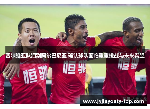 塞尔维亚队泪别阿尔巴尼亚 确认球队面临重重挑战与未来希望