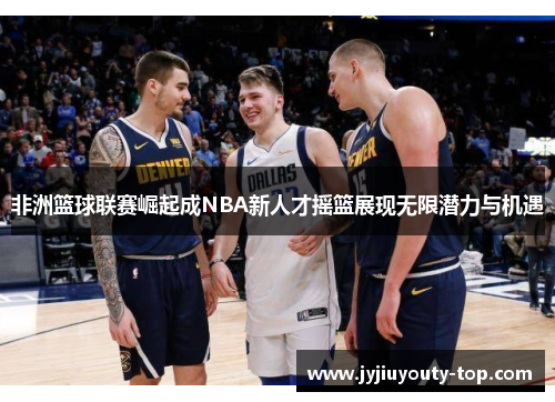 非洲篮球联赛崛起成NBA新人才摇篮展现无限潜力与机遇